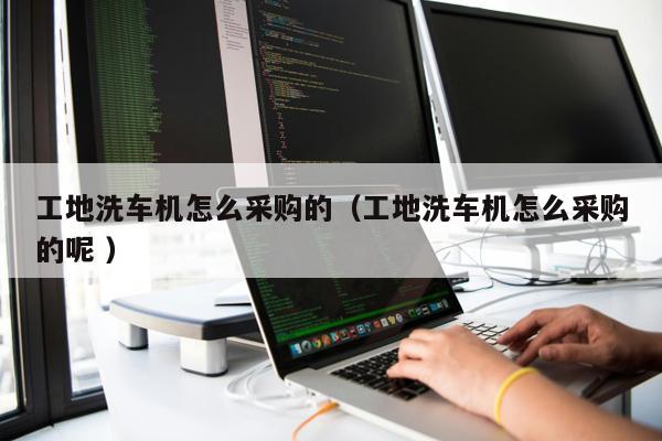 工地洗車機(jī)怎么采購(gòu)的（工地洗車機(jī)怎么采購(gòu)的呢 ）