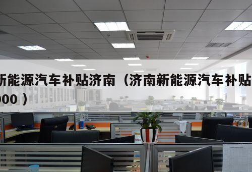 新能源汽車補(bǔ)貼濟(jì)南（濟(jì)南新能源汽車補(bǔ)貼3000 ）