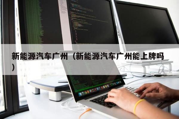 新能源汽車廣州（新能源汽車廣州能上牌嗎 ）