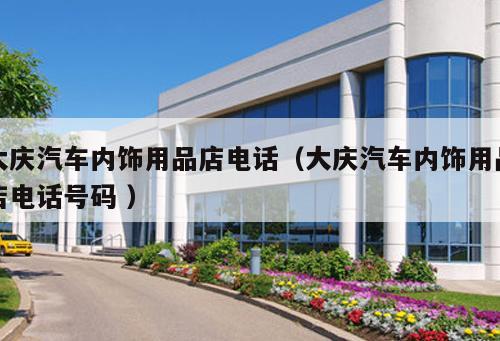 大慶汽車內(nèi)飾用品店電話（大慶汽車內(nèi)飾用品店電話號碼 ）